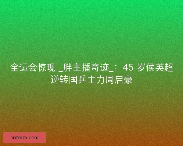 全运会惊现 _胖主播奇迹_：45 岁侯英超逆转国乒主力周启豪