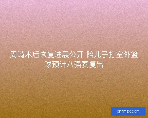 周琦术后恢复进展公开 陪儿子打室外篮球预计八强赛复出