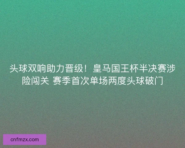 头球双响助力晋级！皇马国王杯半决赛涉险闯关 赛季首次单场两度头球破门