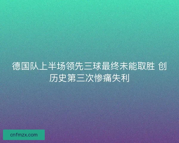 德国队上半场领先三球最终未能取胜 创历史第三次惨痛失利