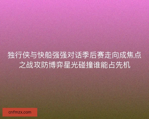 独行侠与快船强强对话季后赛走向成焦点之战攻防博弈星光碰撞谁能占先机