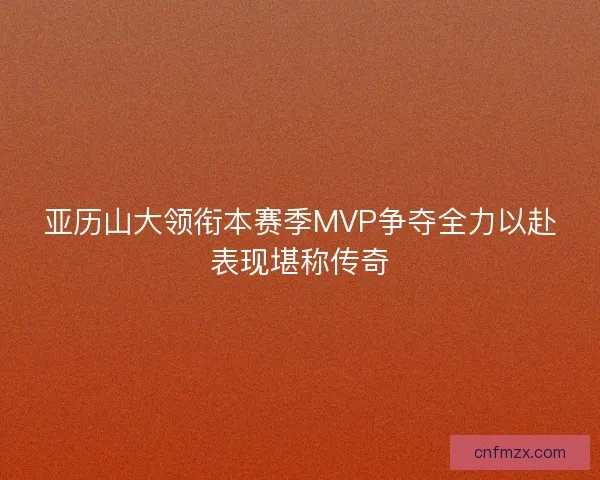亚历山大领衔本赛季MVP争夺全力以赴表现堪称传奇