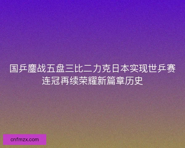 国乒鏖战五盘三比二力克日本实现世乒赛连冠再续荣耀新篇章历史