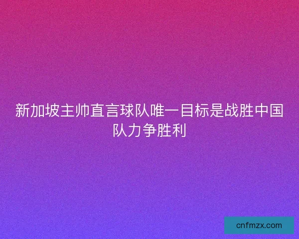 新加坡主帅直言球队唯一目标是战胜中国队力争胜利