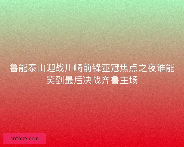 鲁能泰山迎战川崎前锋亚冠焦点之夜谁能笑到最后决战齐鲁主场