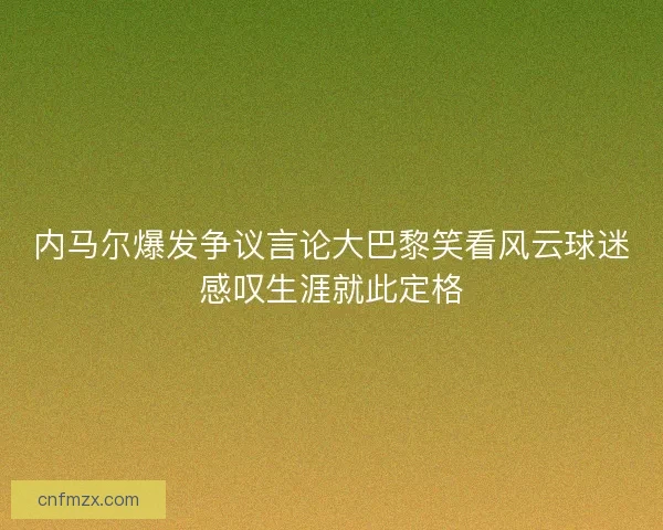 内马尔爆发争议言论大巴黎笑看风云球迷感叹生涯就此定格