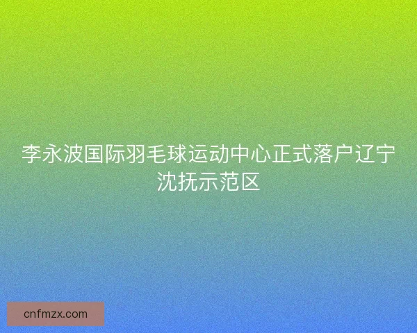 李永波国际羽毛球运动中心正式落户辽宁沈抚示范区