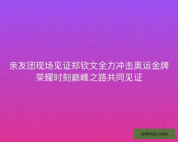亲友团现场见证郑钦文全力冲击奥运金牌荣耀时刻巅峰之路共同见证