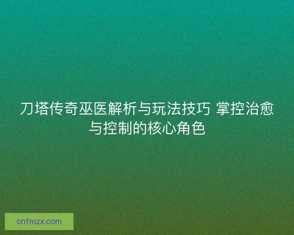 刀塔传奇巫医解析与玩法技巧 掌控治愈与控制的核心角色
