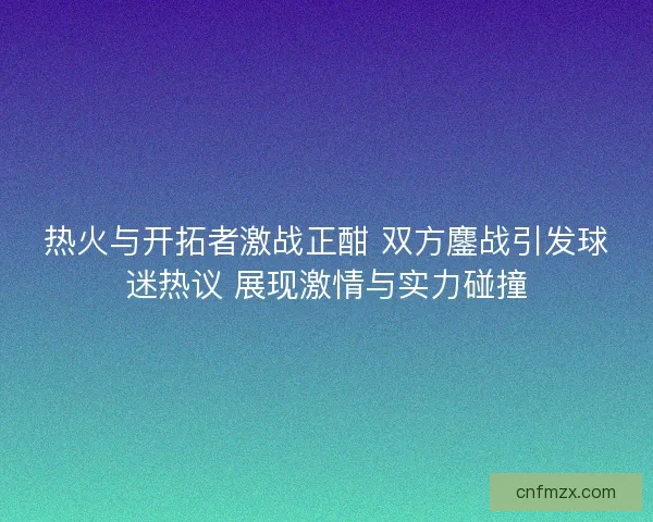 热火与开拓者激战正酣 双方鏖战引发球迷热议 展现激情与实力碰撞