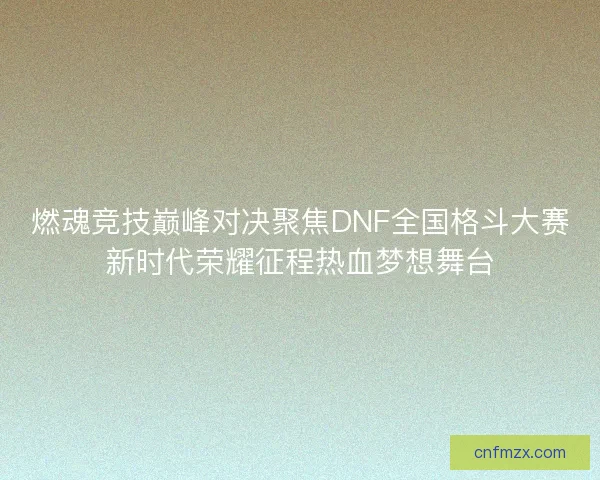 燃魂竞技巅峰对决聚焦DNF全国格斗大赛新时代荣耀征程热血梦想舞台
