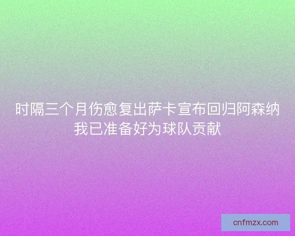 时隔三个月伤愈复出萨卡宣布回归阿森纳我已准备好为球队贡献