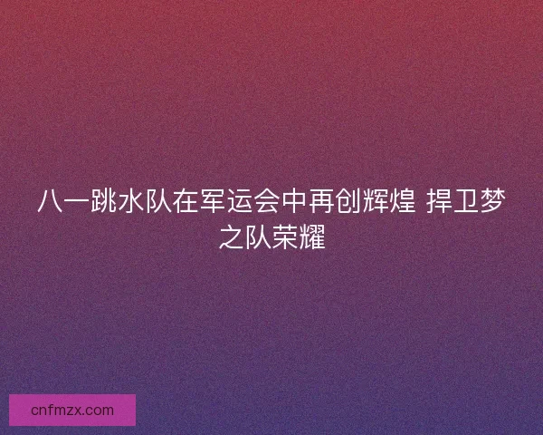 八一跳水队在军运会中再创辉煌 捍卫梦之队荣耀 八一跳水队在军运会中再创辉煌 捍卫梦之队荣耀