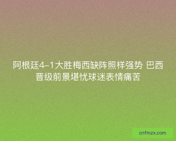 阿根廷4-1大胜梅西缺阵照样强势 巴西晋级前景堪忧球迷表情痛苦