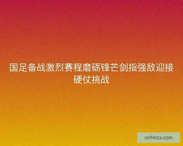 国足备战激烈赛程磨砺锋芒剑指强敌迎接硬仗挑战