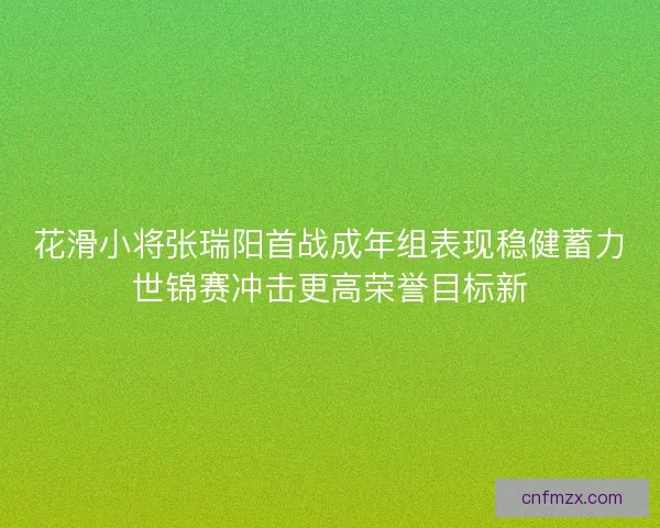 花滑小将张瑞阳首战成年组表现稳健蓄力世锦赛冲击更高荣誉目标新