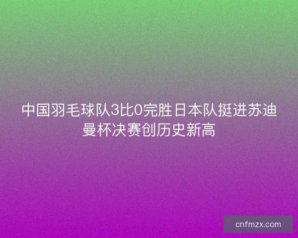 中国羽毛球队3比0完胜日本队挺进苏迪曼杯决赛创历史新高