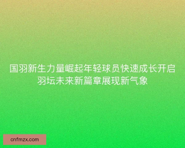 国羽新生力量崛起年轻球员快速成长开启羽坛未来新篇章展现新气象