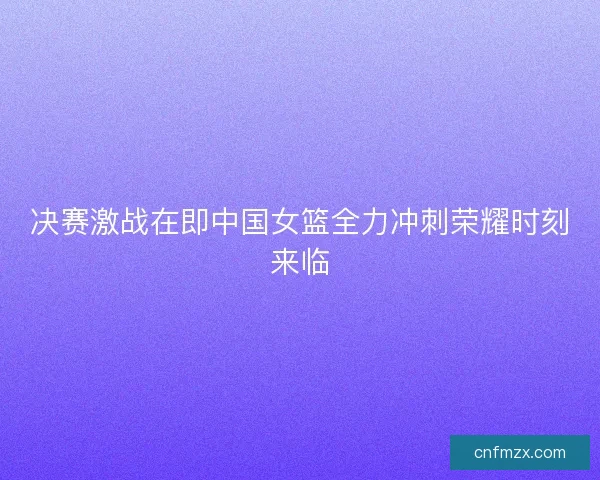 决赛激战在即中国女篮全力冲刺荣耀时刻来临
