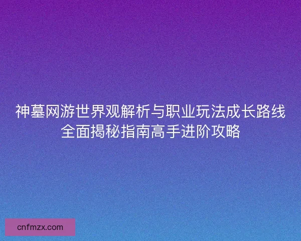 神墓网游世界观解析与职业玩法成长路线全面揭秘指南高手进阶攻略